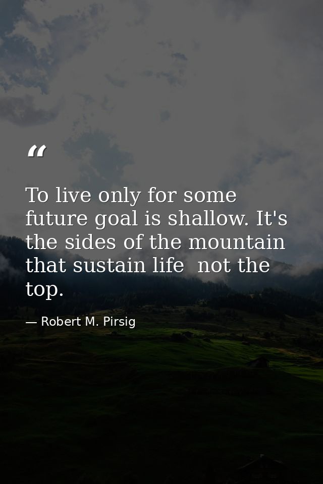 To live only for some future goal is shallow. It's the sides of the mountain that sustain life  not the top. — Robert M. Pirsig
