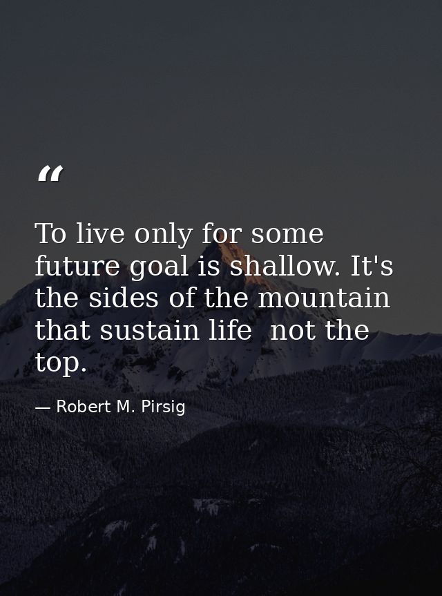 To live only for some future goal is shallow. It's the sides of the mountain that sustain life  not the top. — Robert M. Pirsig