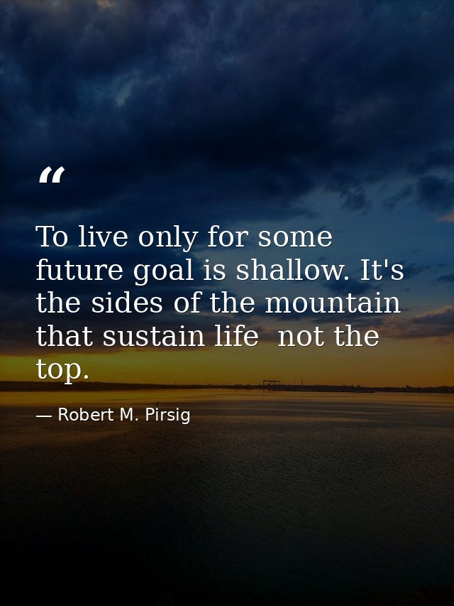To live only for some future goal is shallow. It's the sides of the mountain that sustain life  not the top. — Robert M. Pirsig