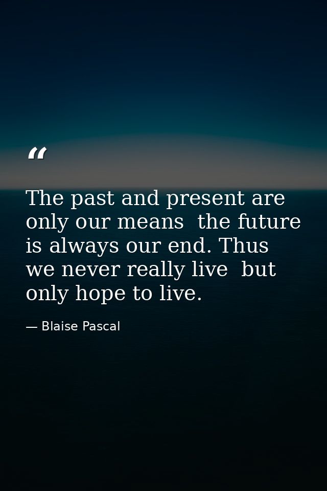 The past and present are only our means  the future is always our end. Thus we never really live  but only hope to live. — Blaise Pascal