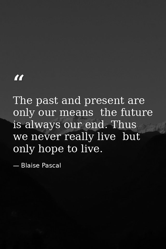 The past and present are only our means  the future is always our end. Thus we never really live  but only hope to live. — Blaise Pascal