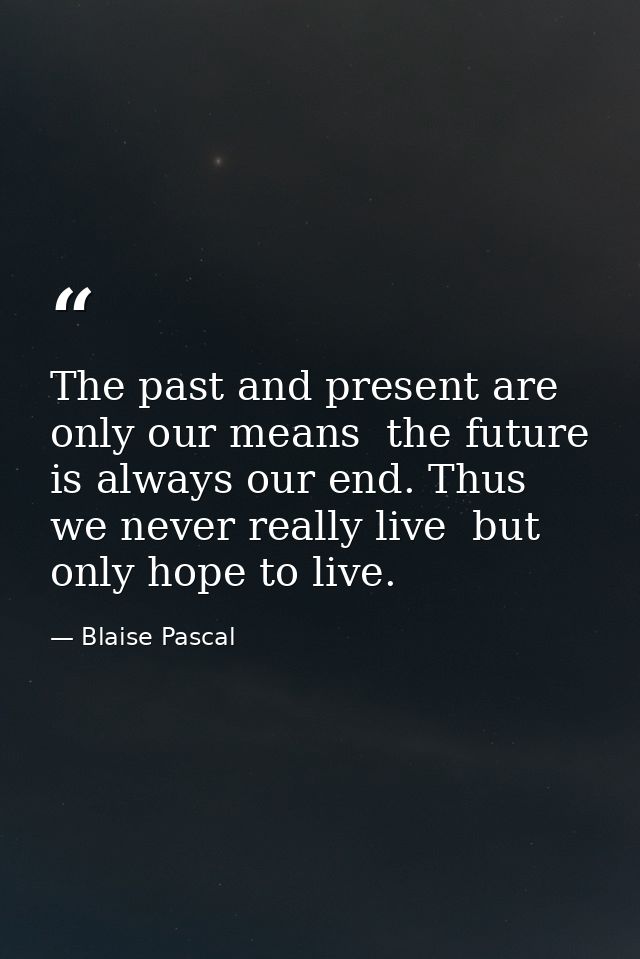 The past and present are only our means  the future is always our end. Thus we never really live  but only hope to live. — Blaise Pascal