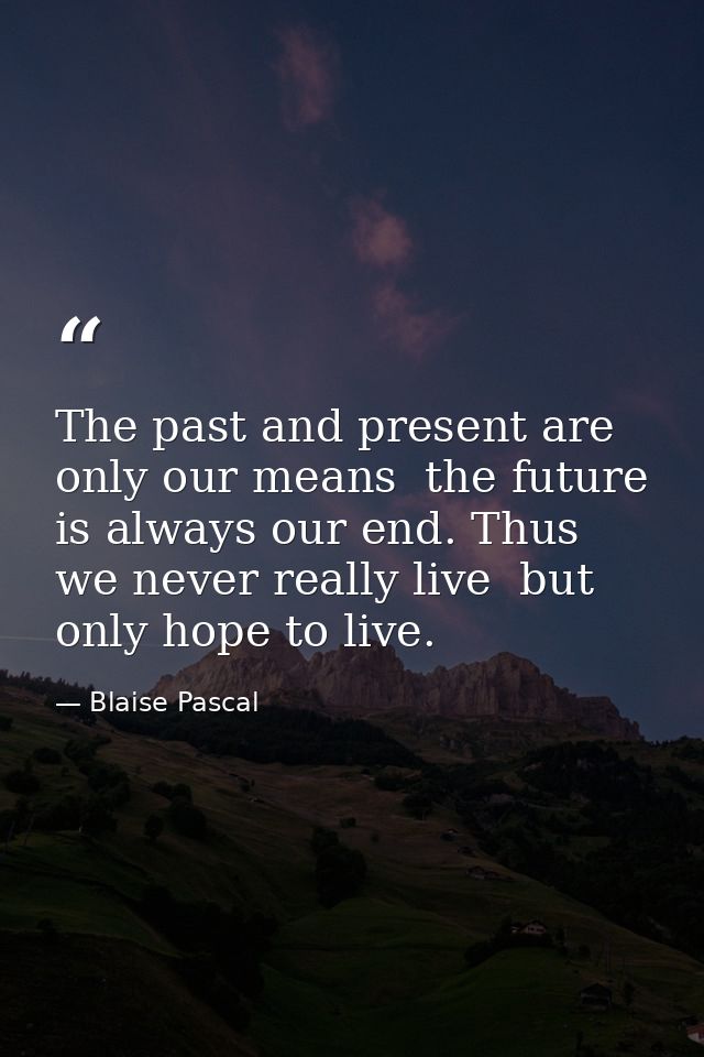 The past and present are only our means  the future is always our end. Thus we never really live  but only hope to live. — Blaise Pascal