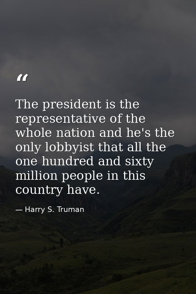 The president is the representative of the whole nation and he's the only lobbyist that all the one hundred and sixty mi — Harry S. Truman