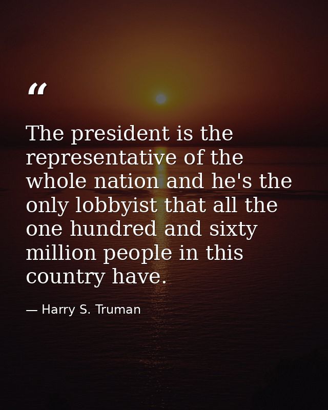The president is the representative of the whole nation and he's the only lobbyist that all the one hundred and sixty mi — Harry S. Truman
