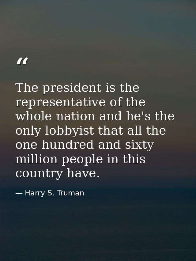 The president is the representative of the whole nation and he's the only lobbyist that all the one hundred and sixty mi — Harry S. Truman