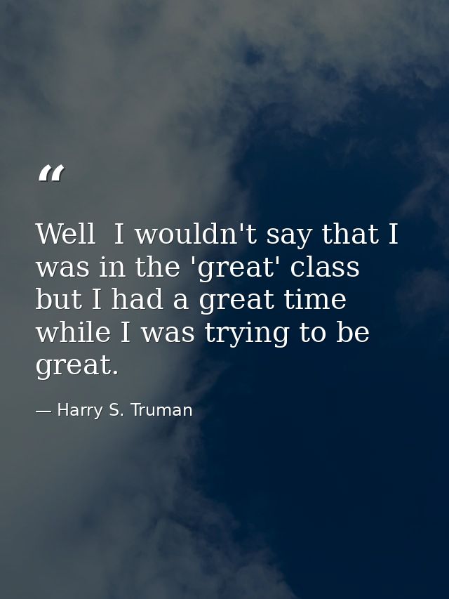 Well  I wouldn't say that I was in the 'great' class  but I had a great time while I was trying to be great. — Harry S. Truman