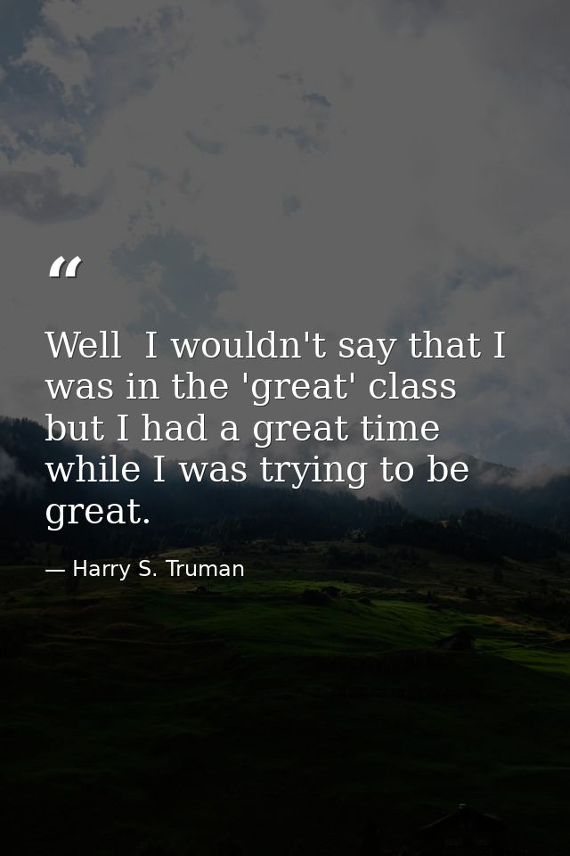 Well  I wouldn't say that I was in the 'great' class  but I had a great time while I was trying to be great. — Harry S. Truman