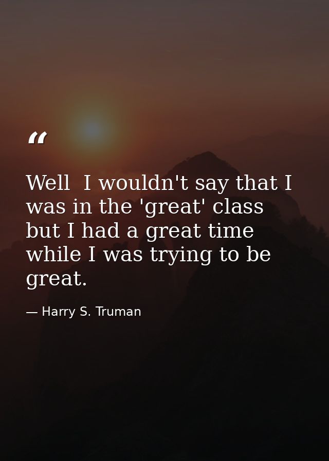Well  I wouldn't say that I was in the 'great' class  but I had a great time while I was trying to be great. — Harry S. Truman