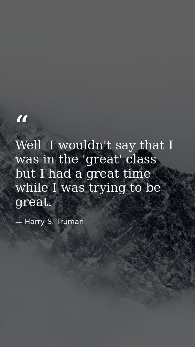 Well  I wouldn't say that I was in the 'great' class  but I had a great time while I was trying to be great. — Harry S. Truman