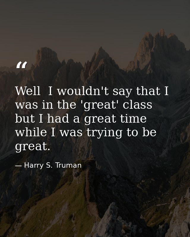 Well  I wouldn't say that I was in the 'great' class  but I had a great time while I was trying to be great. — Harry S. Truman