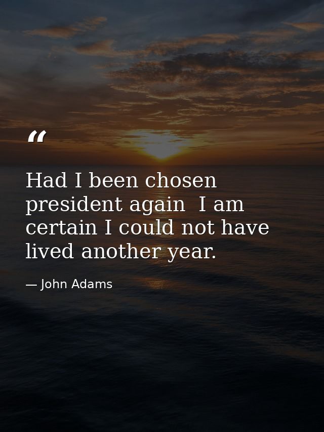 Had I been chosen president again  I am certain I could not have lived another year. — John Adams