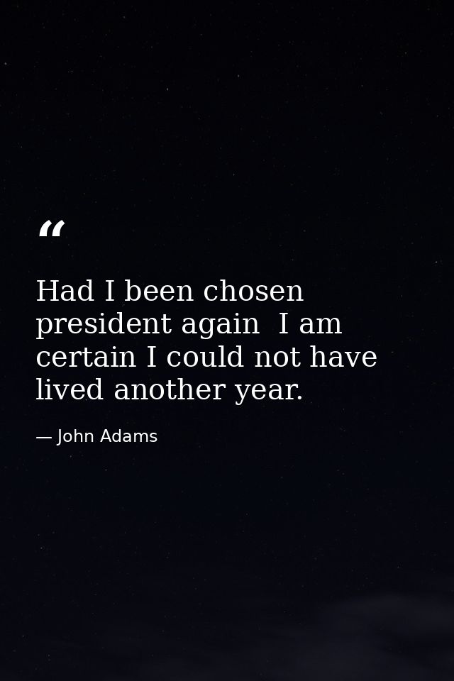 Had I been chosen president again  I am certain I could not have lived another year. — John Adams