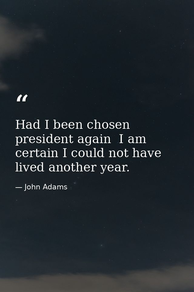 Had I been chosen president again  I am certain I could not have lived another year. — John Adams