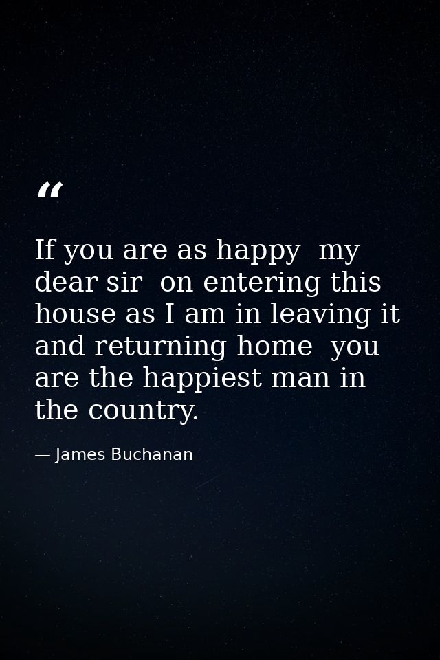 If you are as happy  my dear sir  on entering this house as I am in leaving it and returning home  you are the happiest  — James Buchanan