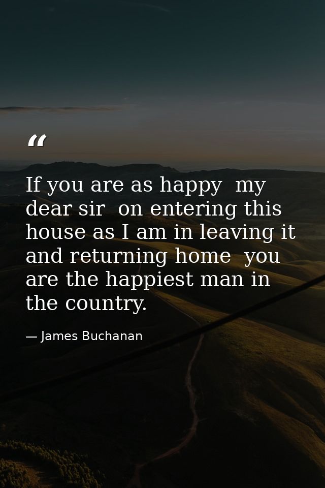 If you are as happy  my dear sir  on entering this house as I am in leaving it and returning home  you are the happiest  — James Buchanan