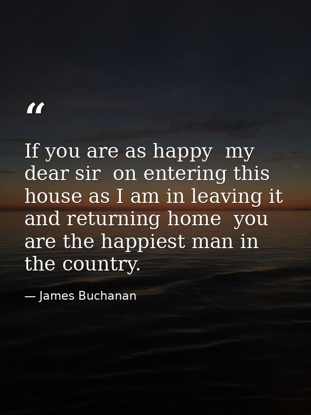 If you are as happy  my dear sir  on entering this house as I am in leaving it and returning home  you are the happiest  — James Buchanan