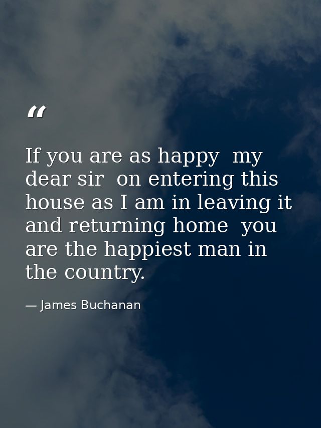 If you are as happy  my dear sir  on entering this house as I am in leaving it and returning home  you are the happiest  — James Buchanan