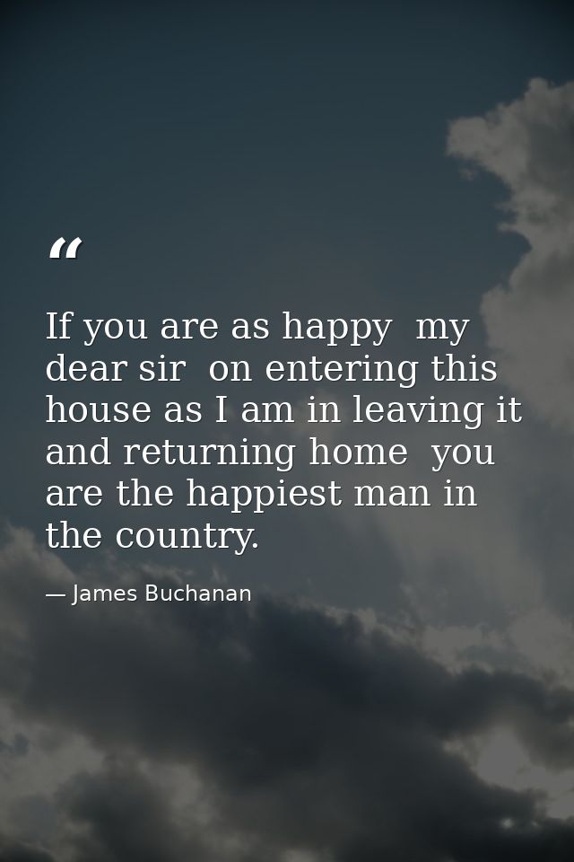 If you are as happy  my dear sir  on entering this house as I am in leaving it and returning home  you are the happiest  — James Buchanan