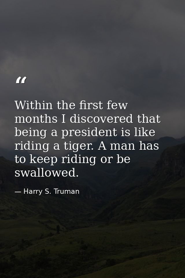 Within the first few months I discovered that being a president is like riding a tiger. A man has to keep riding or be s — Harry S. Truman