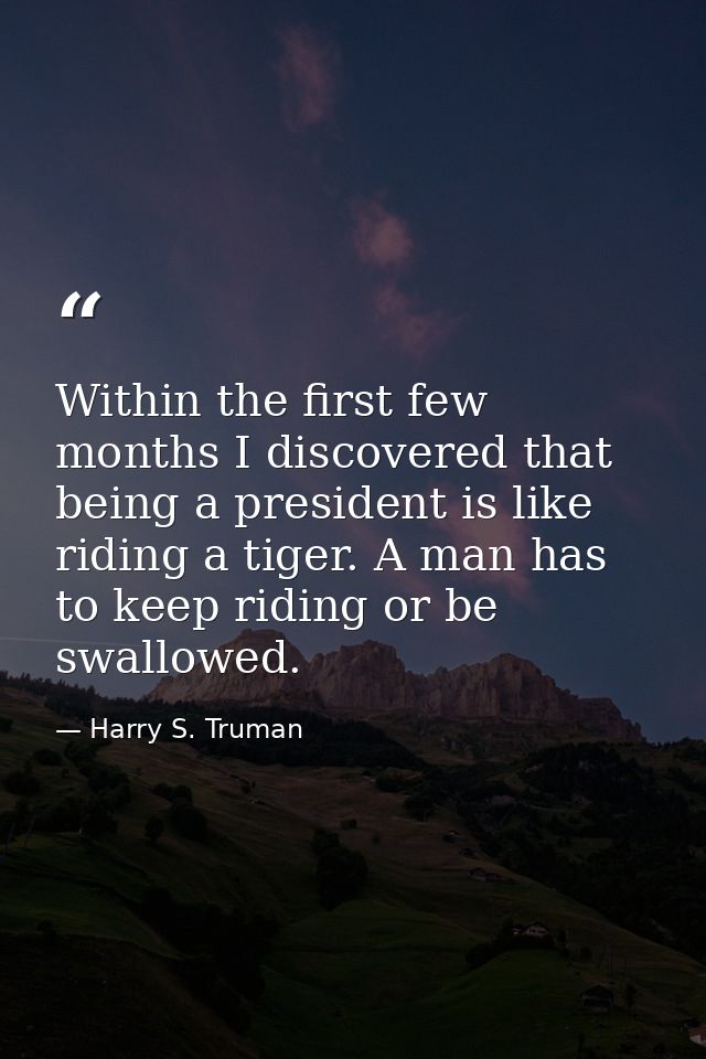 Within the first few months I discovered that being a president is like riding a tiger. A man has to keep riding or be s — Harry S. Truman