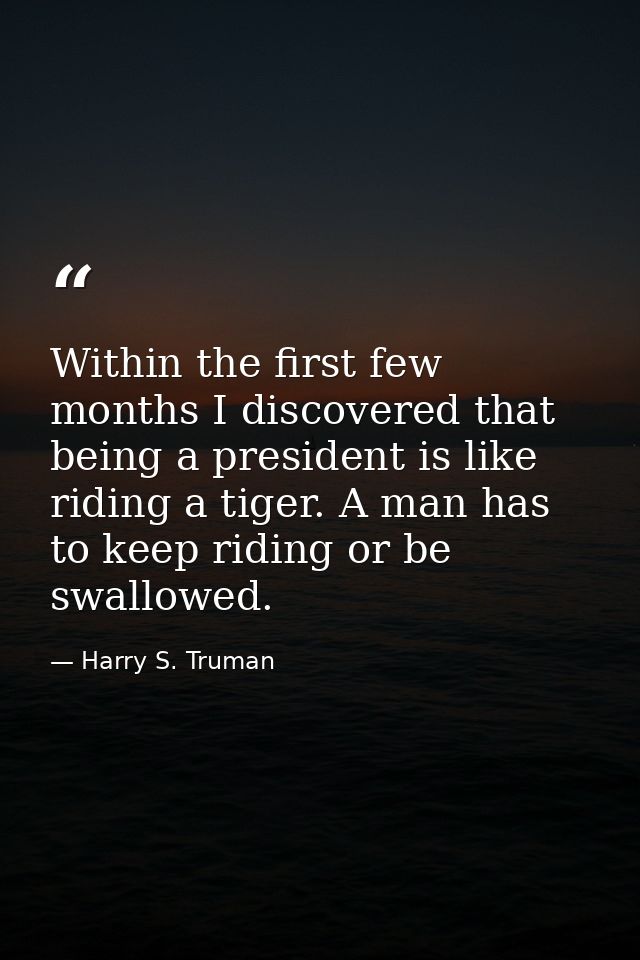 Within the first few months I discovered that being a president is like riding a tiger. A man has to keep riding or be s — Harry S. Truman