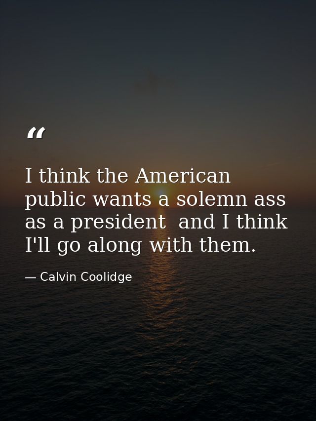 I think the American public wants a solemn ass as a president  and I think I'll go along with them. — Calvin Coolidge