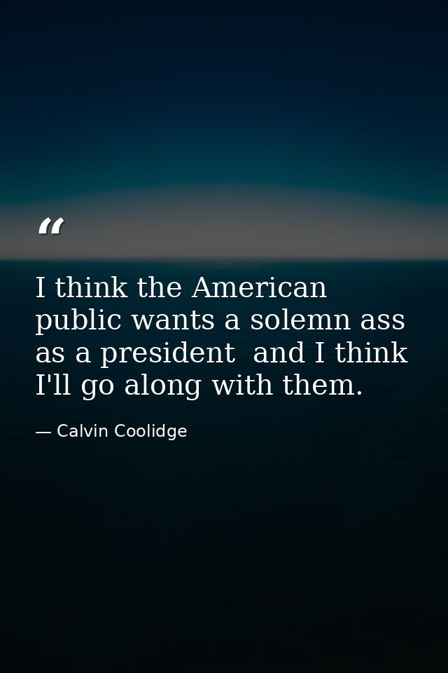 I think the American public wants a solemn ass as a president  and I think I'll go along with them. — Calvin Coolidge