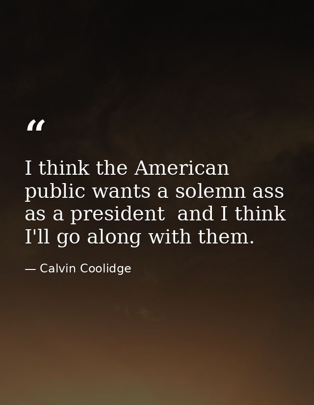 I think the American public wants a solemn ass as a president  and I think I'll go along with them. — Calvin Coolidge