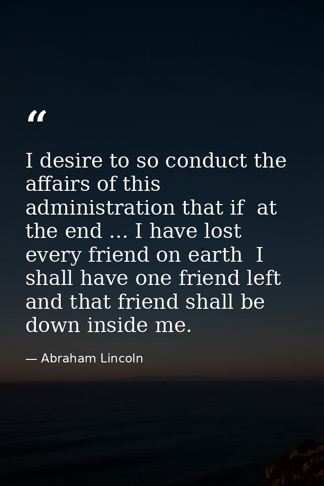 I desire to so conduct the affairs of this administration that if  at the end ... I have lost every friend on earth  I s — Abraham Lincoln