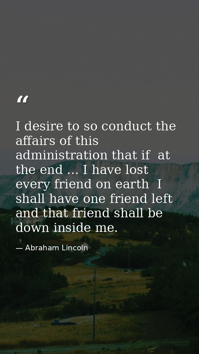 I desire to so conduct the affairs of this administration that if  at the end ... I have lost every friend on earth  I s — Abraham Lincoln