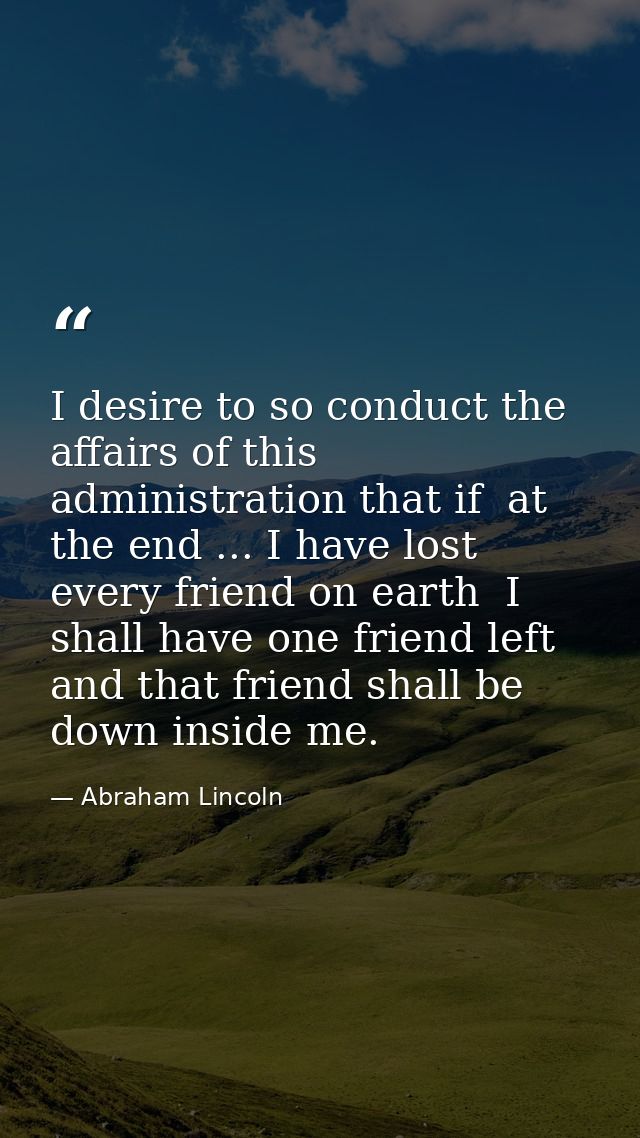 I desire to so conduct the affairs of this administration that if  at the end ... I have lost every friend on earth  I s — Abraham Lincoln