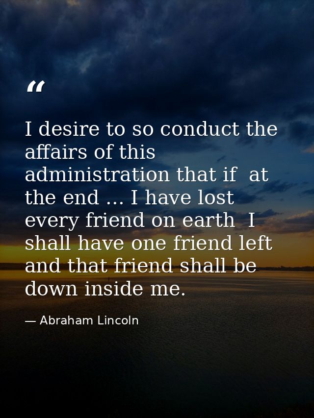 I desire to so conduct the affairs of this administration that if  at the end ... I have lost every friend on earth  I s — Abraham Lincoln