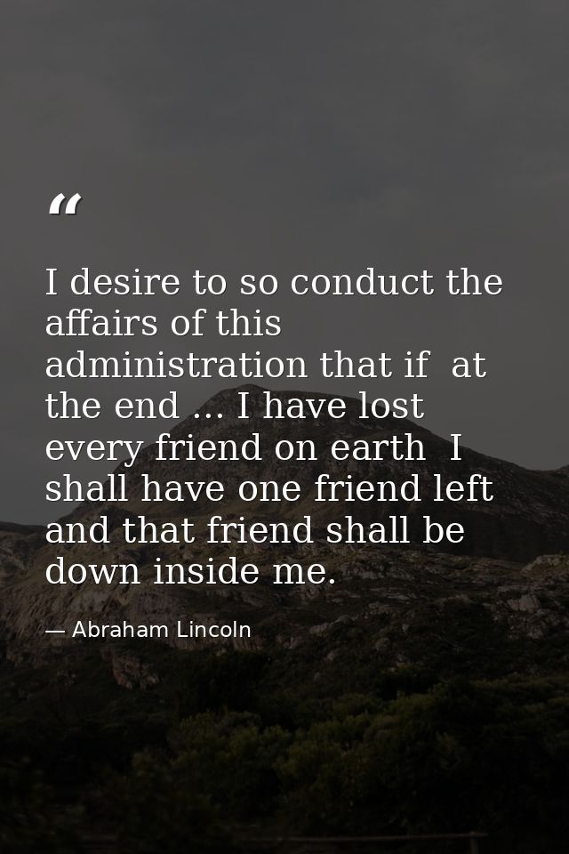 I desire to so conduct the affairs of this administration that if  at the end ... I have lost every friend on earth  I s — Abraham Lincoln