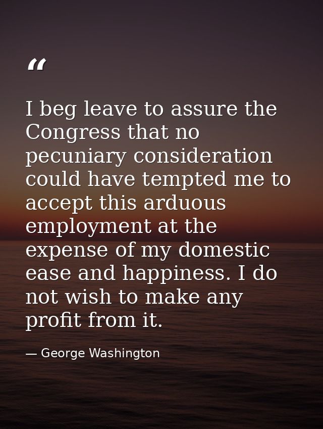 I beg leave to assure the Congress that no pecuniary consideration could have tempted me to accept this arduous employme — George Washington