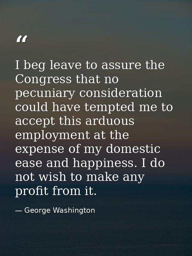 I beg leave to assure the Congress that no pecuniary consideration could have tempted me to accept this arduous employme — George Washington