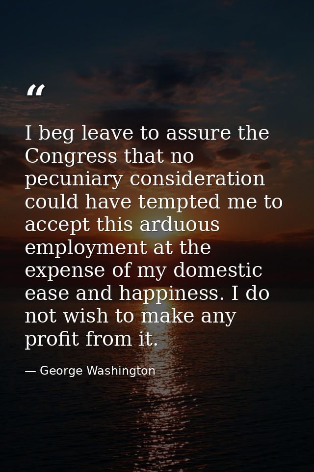 I beg leave to assure the Congress that no pecuniary consideration could have tempted me to accept this arduous employme — George Washington