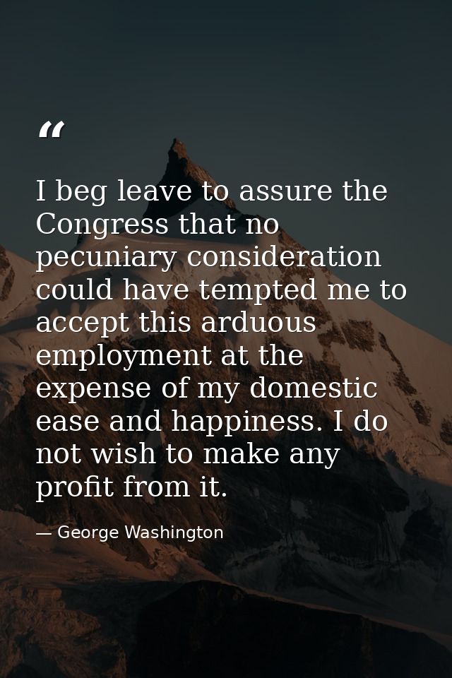 I beg leave to assure the Congress that no pecuniary consideration could have tempted me to accept this arduous employme — George Washington
