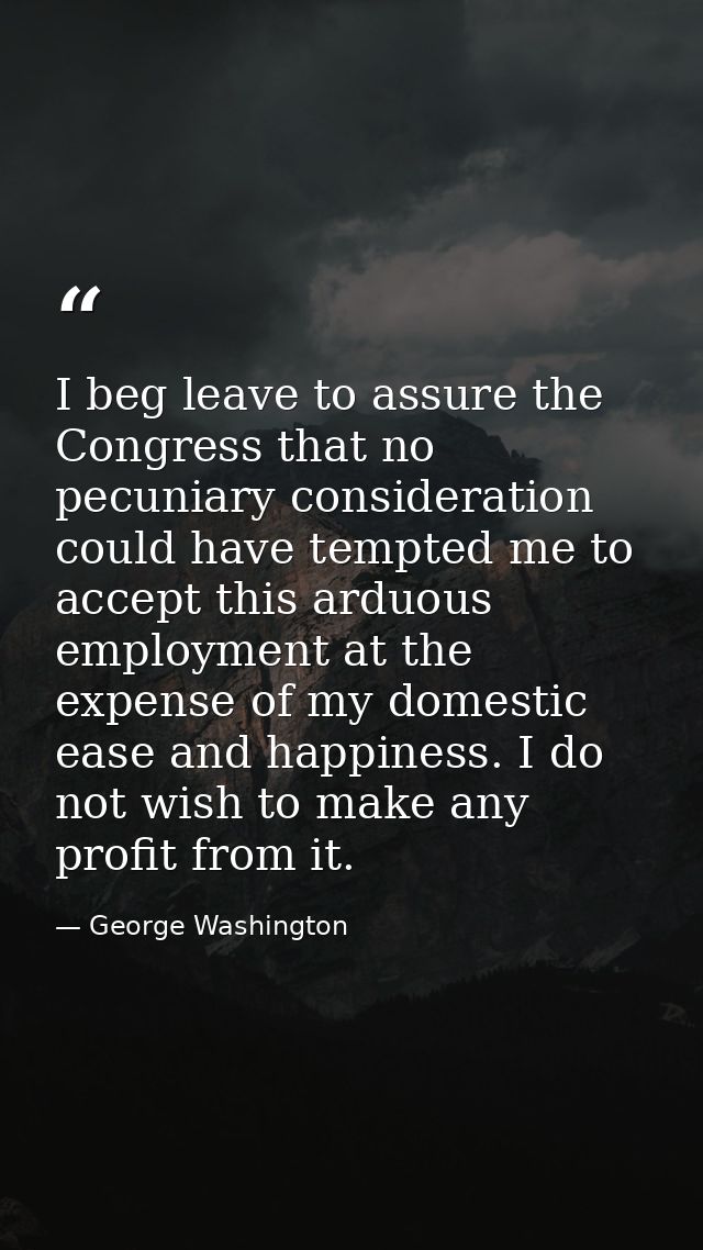 I beg leave to assure the Congress that no pecuniary consideration could have tempted me to accept this arduous employme — George Washington
