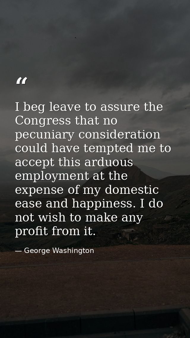 I beg leave to assure the Congress that no pecuniary consideration could have tempted me to accept this arduous employme — George Washington