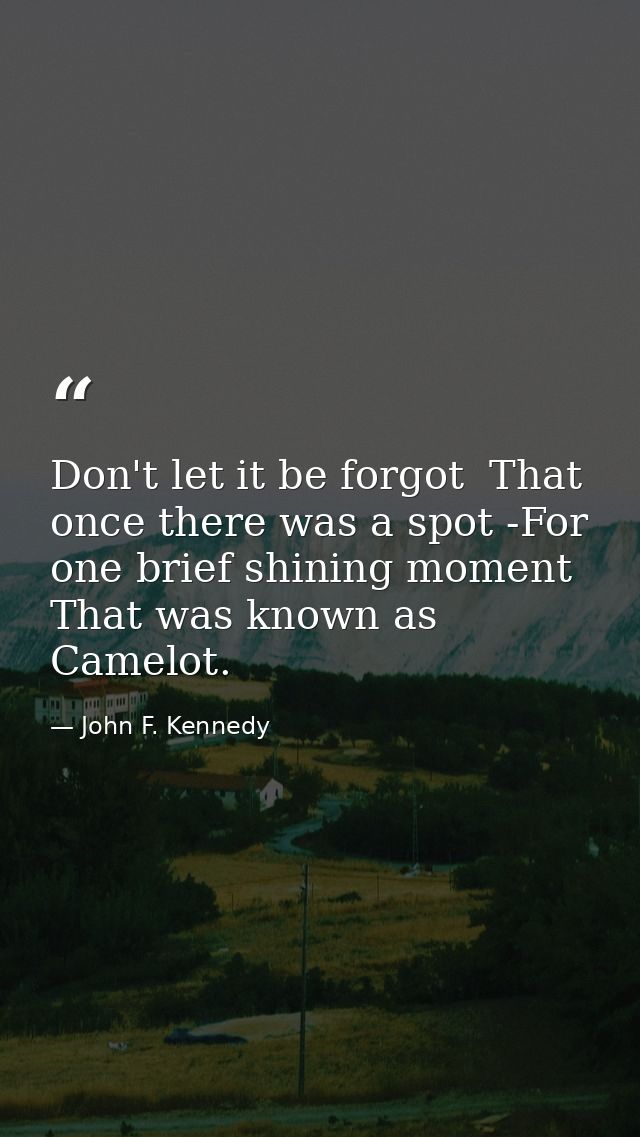 Don't let it be forgot  That once there was a spot -For one brief shining moment That was known as Camelot. — John F. Kennedy