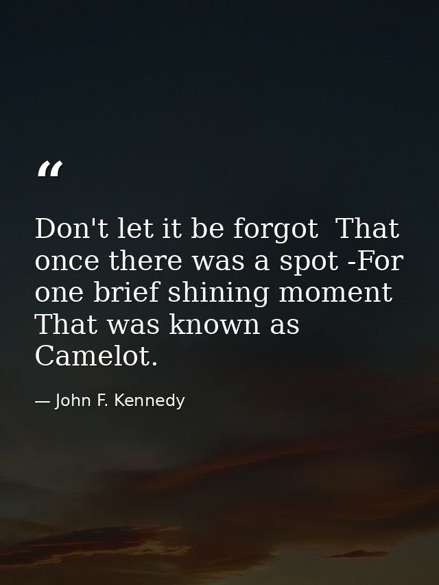 Don't let it be forgot  That once there was a spot -For one brief shining moment That was known as Camelot. — John F. Kennedy