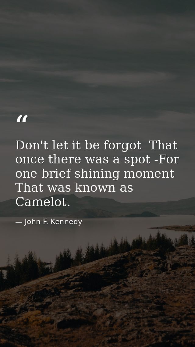Don't let it be forgot  That once there was a spot -For one brief shining moment That was known as Camelot. — John F. Kennedy