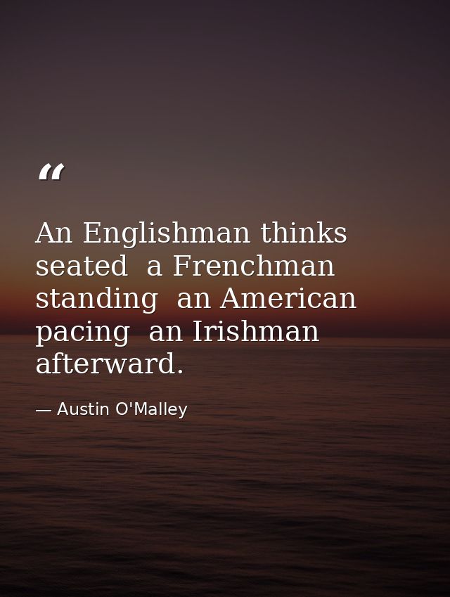 An Englishman thinks seated  a Frenchman  standing  an American  pacing  an Irishman  afterward. — Austin O'Malley