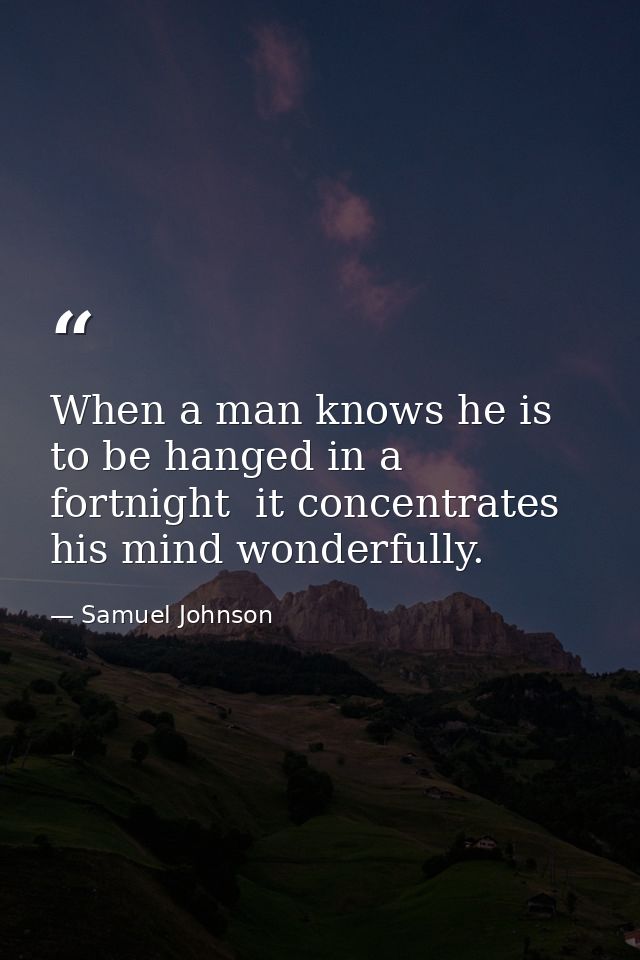 When a man knows he is to be hanged in a fortnight  it concentrates his mind wonderfully. — Samuel Johnson