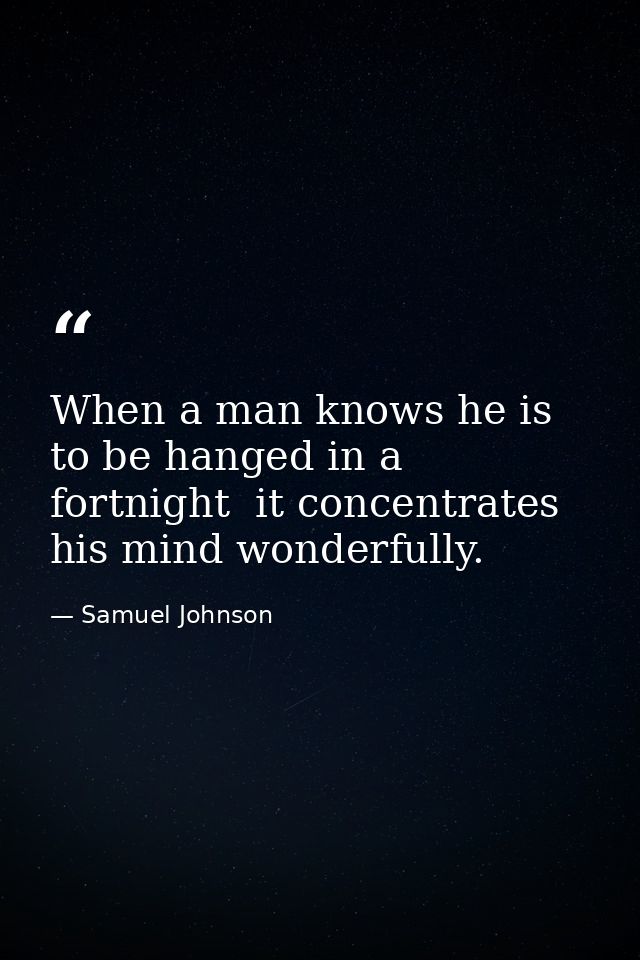 When a man knows he is to be hanged in a fortnight  it concentrates his mind wonderfully. — Samuel Johnson