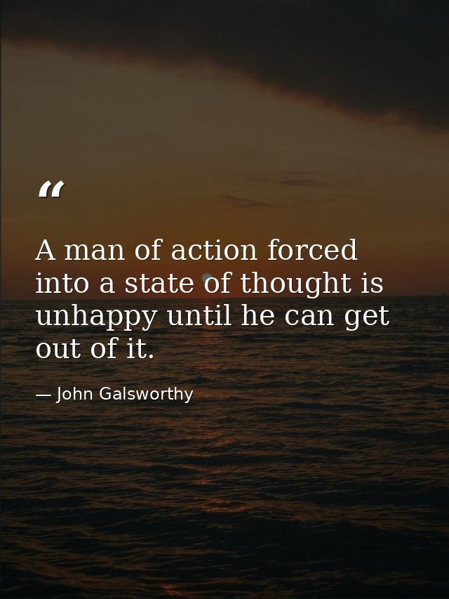 A man of action forced into a state of thought is unhappy until he can get out of it. — John Galsworthy