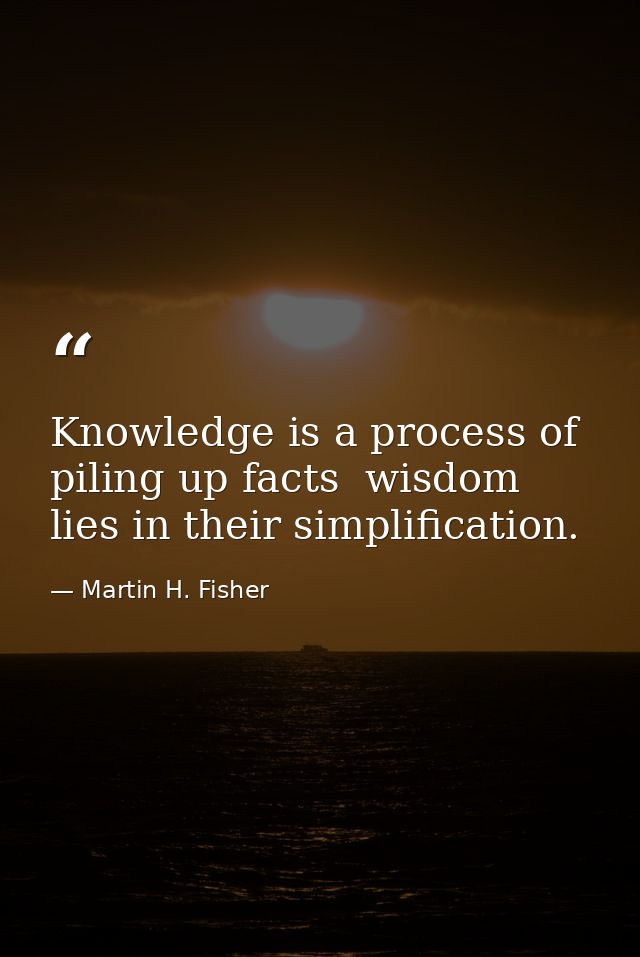 Knowledge is a process of piling up facts  wisdom lies in their simplification. — Martin H. Fisher