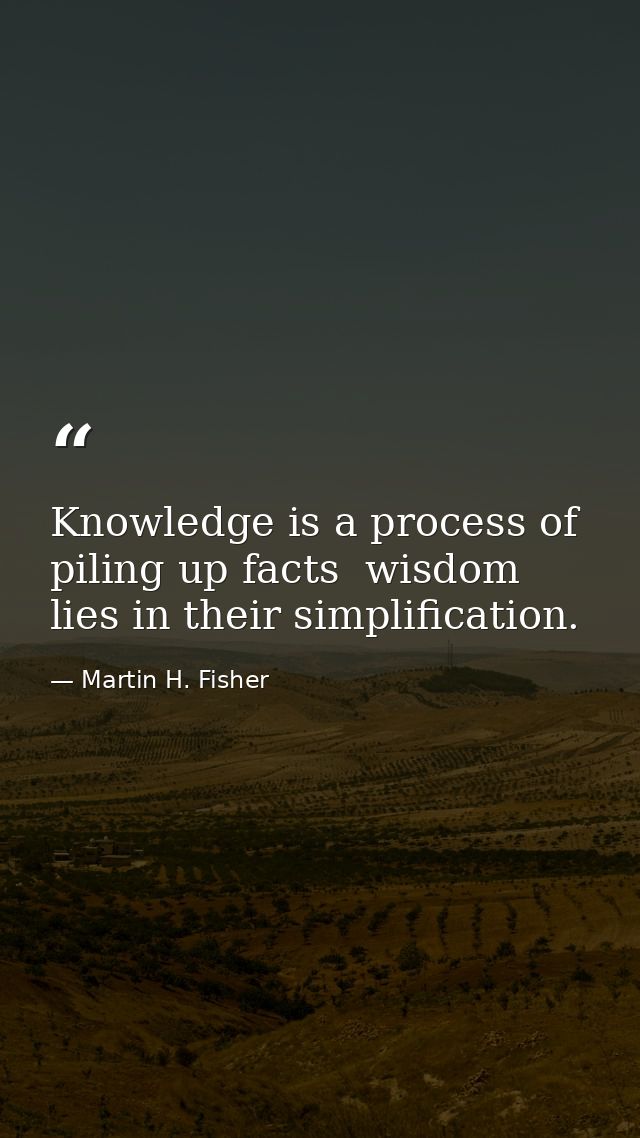 Knowledge is a process of piling up facts  wisdom lies in their simplification. — Martin H. Fisher