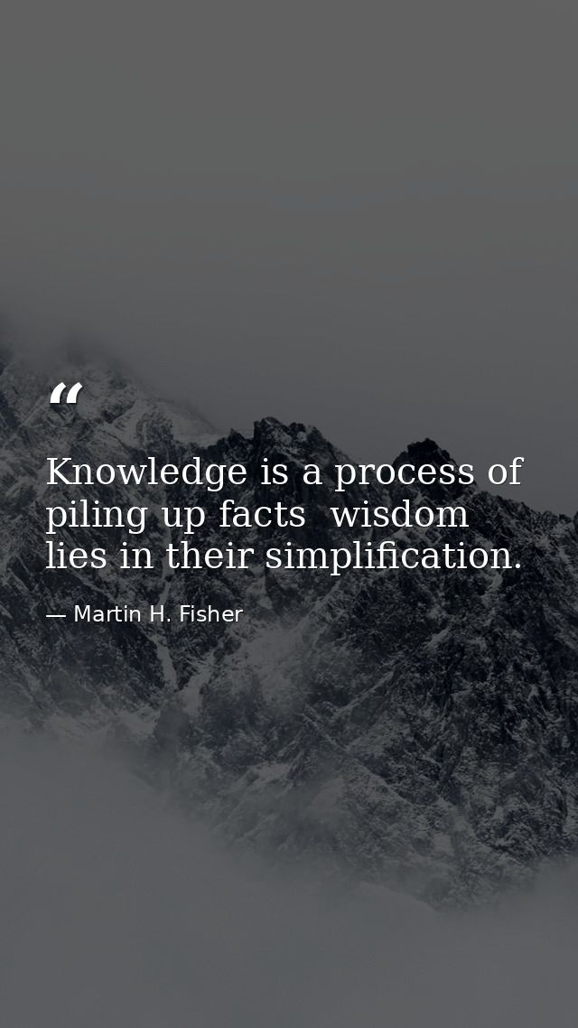 Knowledge is a process of piling up facts  wisdom lies in their simplification. — Martin H. Fisher